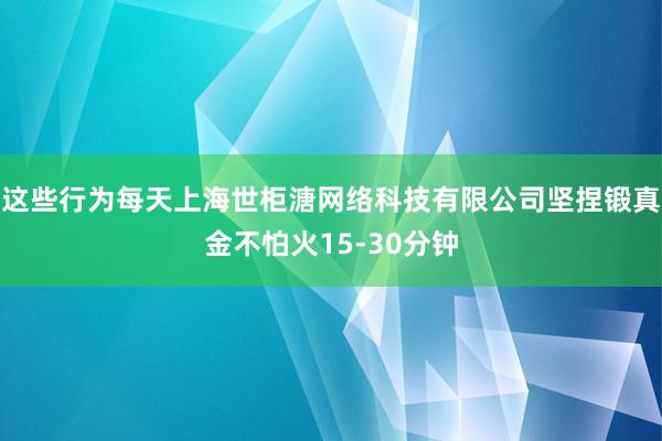 这些行为每天上海世柜溏网络科技有限公司坚捏锻真金不怕火15-30分钟